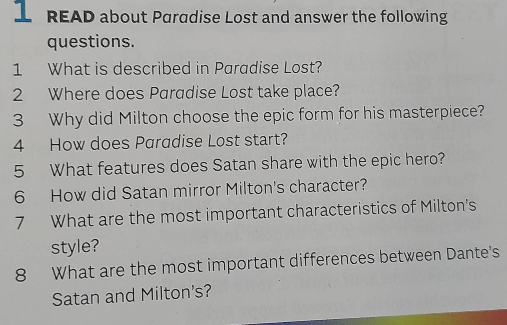 READ about Paradise Lost and answer the following 
questions. 
1 What is described in Paradise Lost? 
2 Where does Paradise Lost take place? 
3 Why did Milton choose the epic form for his masterpiece? 
4 How does Paradise Lost start? 
5 What features does Satan share with the epic hero? 
6 How did Satan mirror Milton's character? 
7 What are the most important characteristics of Milton's 
style? 
8 What are the most important differences between Dante's 
Satan and Milton's?