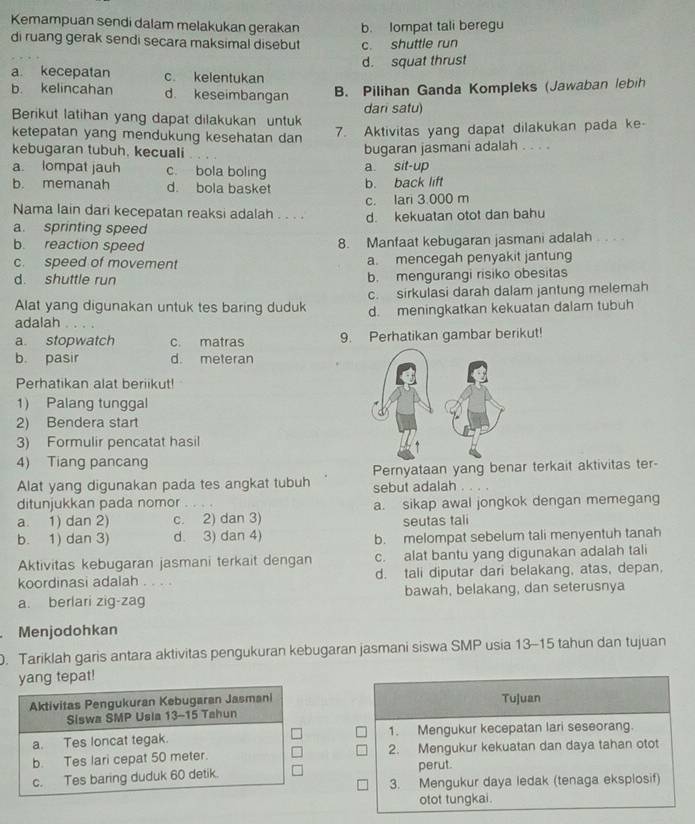 Kemampuan sendi dalam melakukan gerakan b. lompat tali beregu
di ruang gerak sendi secara maksimal disebut c. shuttle run
d. squat thrust
a. kecepatan c. kelentukan
b. kelincahan d. keseimbangan B. Pilihan Ganda Kompleks (Jawaban lebih
Berikut latihan yang dapat dilakukan untuk dari satu)
ketepatan yang mendukung kesehatan dan
7. Aktivitas yang dapat dilakukan pada ke-
kebugaran tubuh. kecuali bugaran jasmani adalah . . . .
a. lompat jauh c. bola boling a. sit-up
b. memanah d. bola basket b. back lift
c. lari 3.000 m
Nama lain dari kecepatan reaksi adalah . . . .
a. sprinting speed d. kekuatan otot dan bahu
b. reaction speed 8. Manfaat kebugaran jasmani adalah . . . .
c. speed of movement a. mencegah penyakit jantung
d. shuttle run b. mengurangi risiko obesitas
c. sirkulasi darah dalam jantung melemah
Alat yang digunakan untuk tes baring duduk d. meningkatkan kekuatan dalam tubuh
adalah . 
a stopwatch c. matras 9. Perhatikan gambar berikut!
b. pasir d. meteran
Perhatikan alat beriikut!
1) Palang tunggal
2) Bendera start
3) Formulir pencatat hasil
4) Tiang pancang
Alat yang digunakan pada tes angkat tubuh Pernyataan yang benar terkait aktivitas ter-
sebut adalah . . . .
ditunjukkan pada nomor
a. 1) dan 2) c. 2) dan 3) a. sikap awal jongkok dengan memegang
seutas tali
b. 1) dan 3) d. 3) dan 4) b. melompat sebelum tali menyentuh tanah
Aktivitas kebugaran jasmani terkait dengan c. alat bantu yang digunakan adalah tali
koordinasi adalah . . . . d. tali diputar dari belakang, atas, depan,
a. berlari zig-zag bawah, belakang, dan seterusnya
Menjodohkan
. Tariklah garis antara aktivitas pengukuran kebugaran jasmani siswa SMP usia 13-15 tahun dan tujuan
yang tepat!
Tujuan
1. Mengukur kecepatan lari seseorang.
2. Mengukur kekuatan dan daya tahan otot
perut.
3. Mengukur daya ledak (tenaga eksplosif)
otot tungkai.