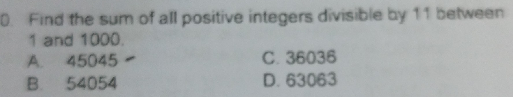 Find the sum of all positive integers divisible by 11 between
1 and 1000.
A. 45045 C. 36036
B. 54054 D. 63063