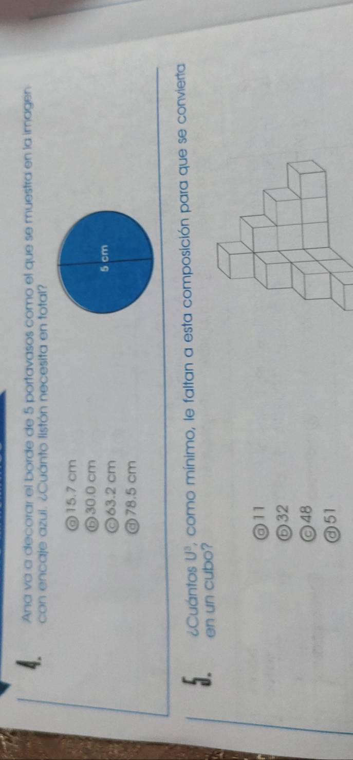 Ana va a decorar el borde de 5 portavasos como el que se muestra en la imagen
con encaje azui. ¿Cuánto listón necesita en total?
@ 15.7 cm
⑥ 30.0 cm
©63.2 cm
) 78.5 cm
¿Cuántos U^3 , como mínimo, le faltan a esta composición para que se convierta
en un cubo?
@ 11
⑤ 32
◎ 48
ⓓ51