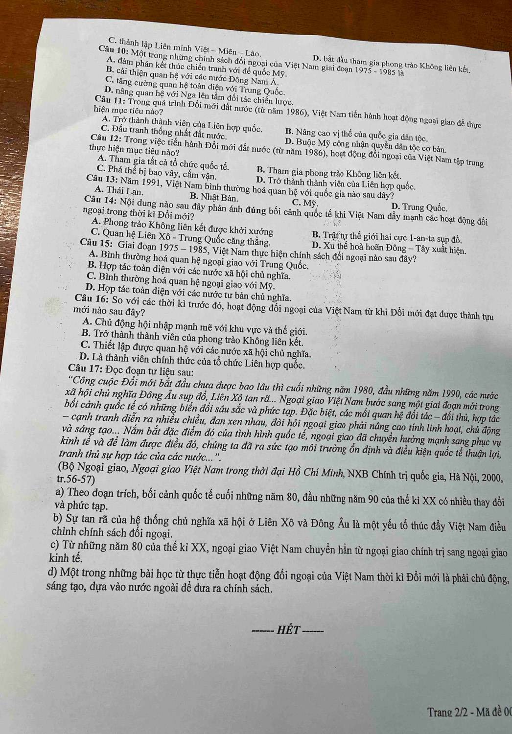 C. thành lập Liên minh Việt - Miên - Lào. D. bắt đầu tham gia phong trào Không liên kết.
Câu 10: Một trong những chính sách đối ngoại của Việt Nam giai đoạn 1975 - 1985 là
A. đàm phán kết thúc chiến tranh với đế quốc Mỹ.
B. cải thiện quan hệ với các nước Đông Nam Á.
C. tăng cường quan hệ toàn diện với Trung Quốc.
D. nâng quan hệ với Nga lên tầm đối tác chiến lược.
hiện mục tiêu nào?
Câu 11: Trong quá trình Đổi mới đất nước (từ năm 1986), Việt Nam tiến hành hoạt động ngoại giao đề thực
A. Trở thành thành viên của Liên hợp quốc. B. Nâng cao vị thế của quốc gia dân tộc.
C. Đấu tranh thống nhất đất nước. D. Buộc Mỹ công nhận quyền dân tộc cơ bản.
thực hiện mục tiêu nào?
Câu 12: Trong việc tiến hành Đổi mới đất nước (từ năm 1986), hoạt động đối ngoại của Việt Nam tập trung
A. Tham gia tất cả tổ chức quốc tế. B. Tham gia phong trào Không liên kết.
C. Phá thể bị bao vây, cấm vận. D. Trở thành thành viên của Liên hợp quốc.
Câu 13: Năm 1991, Việt Nam bình thường hoá quan hệ với quốc gia nào sau đây?
A. Thái Lan. B. Nhật Bản. C. Mỹ. D. Trung Quốc.
Câu 14: Nội dung nào sau đây phản ánh đúng bối cảnh quốc tế khi Việt Nam đầy mạnh các hoạt động đối
ngoại trong thời kì Đổi mới?
A. Phong trào Không liên kết được khởi xướng B. Trật tự thế giới hai cực 1-an-ta sụp đồ.
C. Quan hệ Liên Xô - Trung Quốc căng thằng. D. Xu thế hoà hoãn Đông - Tây xuất hiện.
Câu 15: Giai đoạn 1975 - 1985, Việt Nam thực hiện chính sách đối ngoại nào sau đây?
A. Bình thường hoá quan hệ ngoại giao với Trung Quốc.
B. Hợp tác toàn diện với các nước xã hội chủ nghĩa.
C. Bình thường hoá quan hệ ngoại giao với Mỹ.
D. Hợp tác toàn diện với các nước tư bản chủ nghĩa.
Câu 16: So với các thời kì trước đó, hoạt động đổi ngoại của Việt Nam từ khi Đồi mới đạt được thành tựu
mới nào sau đây?
A. Chủ động hội nhập mạnh mẽ với khu vực và thế giới.
B. Trở thành thành viên của phong trào Không liên kết.
C. Thiết lập được quan hệ với các nước xã hội chủ nghĩa.
D. Là thành viên chính thức của tổ chức Liên hợp quốc.
Câu 17: Đọc đoạn tư liệu sau:
“Công cuộc Đổi mới bắt đầu chưa được bao lâu thì cuối những năm 1980, đầu những năm 1990, các nước
kã hội chủ nghĩa Đông Âu sụp đổ, Liên Xộ tan rã... Ngoại giao Việt Nam bước sang một giai đoạn mới trong
bối cảnh quốc tế có những biến đổi sâu sắc và phức tạp. Đặc biệt, các mối quan hệ đối tác - đối thủ, hợp tác
- cạnh tranh diễn ra nhiều chiều, đan xen nhau, đòi hỏi ngoại giao phải nâng cao tính linh hoạt, chủ động
và sáng tạo... Nắm bắt đặc điểm đó của tình hình quốc tế, ngoại giao đã chuyển hưởng mạnh sang phục vụ
kinh tế và để làm được điều đó, chúng ta đã ra sức tạo môi trường ổn định và điều kiện quốc tế thuận lợi,
tranh thủ sự hợp tác của các nước...'.
(Bộ Ngoại giao, Ngoại giao Việt Nam trong thời đại Hồ Chí Minh, NXB Chính trị quốc gia, Hà Nội, 2000,
tr.56-57)
a) Theo đoạn trích, bối cảnh quốc tế cuối những năm 80, đầu những năm 90 của thế kỉ XX có nhiều thay đổi
và phức tạp.
b) Sự tan rã của hệ thống chủ nghĩa xã hội ở Liên Xô và Đông Âu là một yếu tố thúc đẩy Việt Nam điều
chinh chính sách đối ngoại.
c) Từ những năm 80 của thế kỉ XX, ngoại giao Việt Nam chuyển hằn từ ngoại giao chính trị sang ngoại giao
kinh tế.
d) Một trong những bài học từ thực tiễn hoạt động đối ngoại của Việt Nam thời kì Đổi mới là phải chủ động,
sáng tạo, dựa vào nước ngoài để đưa ra chính sách.
_HếT_
Trang 2/2 - Mã đề 00