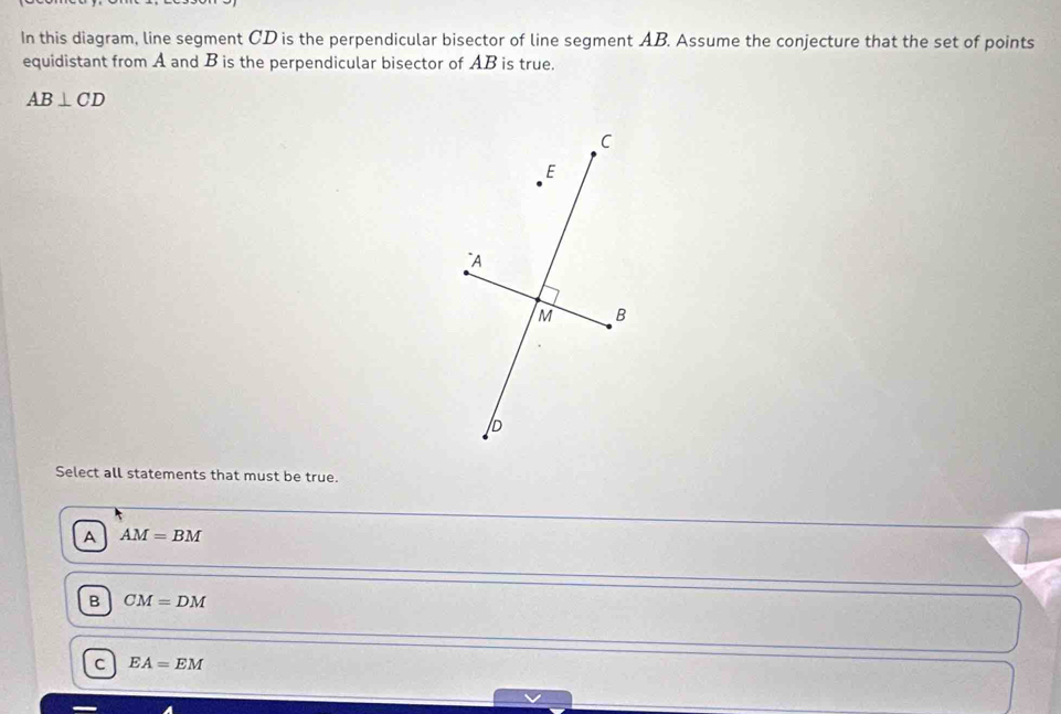 In this diagram, line segment CD is the perpendicular bisector of line segment AB. Assume the conjecture that the set of points
equidistant from A and B is the perpendicular bisector of AB is true.
AB⊥ CD
Select all statements that must be true.
A AM=BM
B CM=DM
C EA=EM