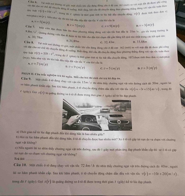 Tai một nơi không có gió, một chiếc khí cầu đang đứng yên ở độ cao 162 (mét) so với mặt đất đã được phi công
cài đặt cho no chế độ chuyển đông đi xuống. Biết rằng, khi cầu đã chuyển động theo phương thắng đứng với vận tốc tuần theo
quy luật v(t)=10t-t^2 , trong đó 7 (phát) là thời gian tính từ lúc bắt đầu chuyển động, v(t) được tính theo đơn vị
mét/phát (m/p) ). Nếu như vậy thi khi bắt đầu tiếp đất vận tốc V: của khí cầu là
A. v=5(m/p). B. v=7(m/p). C. v=9(m/p). D. v=3(m/p).
Cầu 7. Một viên đạn được bắn lên theo phương thắng đứng với vận tốc ban đầu là 25m /s , gia tốc trọng trường là
9.8m/s^2. Quảng đường viên đạn đi được từ lúc bắn cho đến khi chạm đất gần bằng kết quả nào nhất trong các kết quả sau
A. 30,78m . B. 31.89m c. 32, 43m . D. 33.88m .
Câu 8, Tại một nơi không có giớ, một chiếc khí cầu đang đứng yên ở độ cao 162 (mét) so với mặt đất đã được phi công
cài đặt cho nó chế độ chuyển động đi xuống. Biết rằng, khí cầu đã chuyển động theo phương thắng đứng với vận tốc tuần theo
q y luật v(t)=10t-t^2 , trong đó f (phút) là thời gian tính từ lúc bắt đầu chuyển động, v(t) được tính theo đơn vị mét/phút
(m/p). Nều như vậy thi khi bắt đầu tiếp đất vận tốc V của khi cầu là:
A. v=7(m/p) B. v=9(m/p) C. v=5(m/p) D. v=3(m/p)
PHÀN II. Cầu trắc nghiệm trà lời ngắn. Mỗi câu hói thí sinh chỉ trà lời đáp án.
Câu 9. Một chiếc ô tô đang chạy với vận tốc 15m / x thì nhìn thầy chướng ngại vật trên đường cách đó 50m , người lài
xe hâm phanh khẩn cấp. Sau khi hãm phanh, ô tô chuyển động chậm dẫn đều với vận tốc v(t)=-3t+15(m/s) , trong đó
1 (giây). Gọi s(t) l là quãng đường xe ô tô đi được trong thời gian 1 (giây) kể từ lúc đạp phanh.
a) Thời gian kể từ lúc đạp phanh đến khi dừng hẳn là bao nhiêu giây?
b) Hồi từ lúc hãm phanh đến khi dừng hằn, ô tô di chuyển được bao nhiêu mét? Xe ô tô có gặp tai nạn do va chạm với chướng
ngại vật không?
c) Nếu người lái xe nhĩn thầy chướng ngại vật trên đường, sau đó 1 giây mới phản ứng đạp phanh khẩn cấp thì xe ô tô có gặp
tai nạn đo va chạm với chướng ngại vật không?
Trá lời:_
Câu 10. Một chiếc ô tô đang chạy với vận tốc 72 km / h thì nhìn thầy chướng ngại vật trên đường cách đó 40m , người
lái xe hãm phanh khẩn cấp. Sau khi hãm phanh, ō tõ chuyển động chậm dần đều với vận tốc v(t)=-10t+20(m/s).
trong đó / (giây). Gọi s(t) là quãng đường xe ô tô đi được trong thời gian 7 (giây) kể từ lúc đạp phanh.