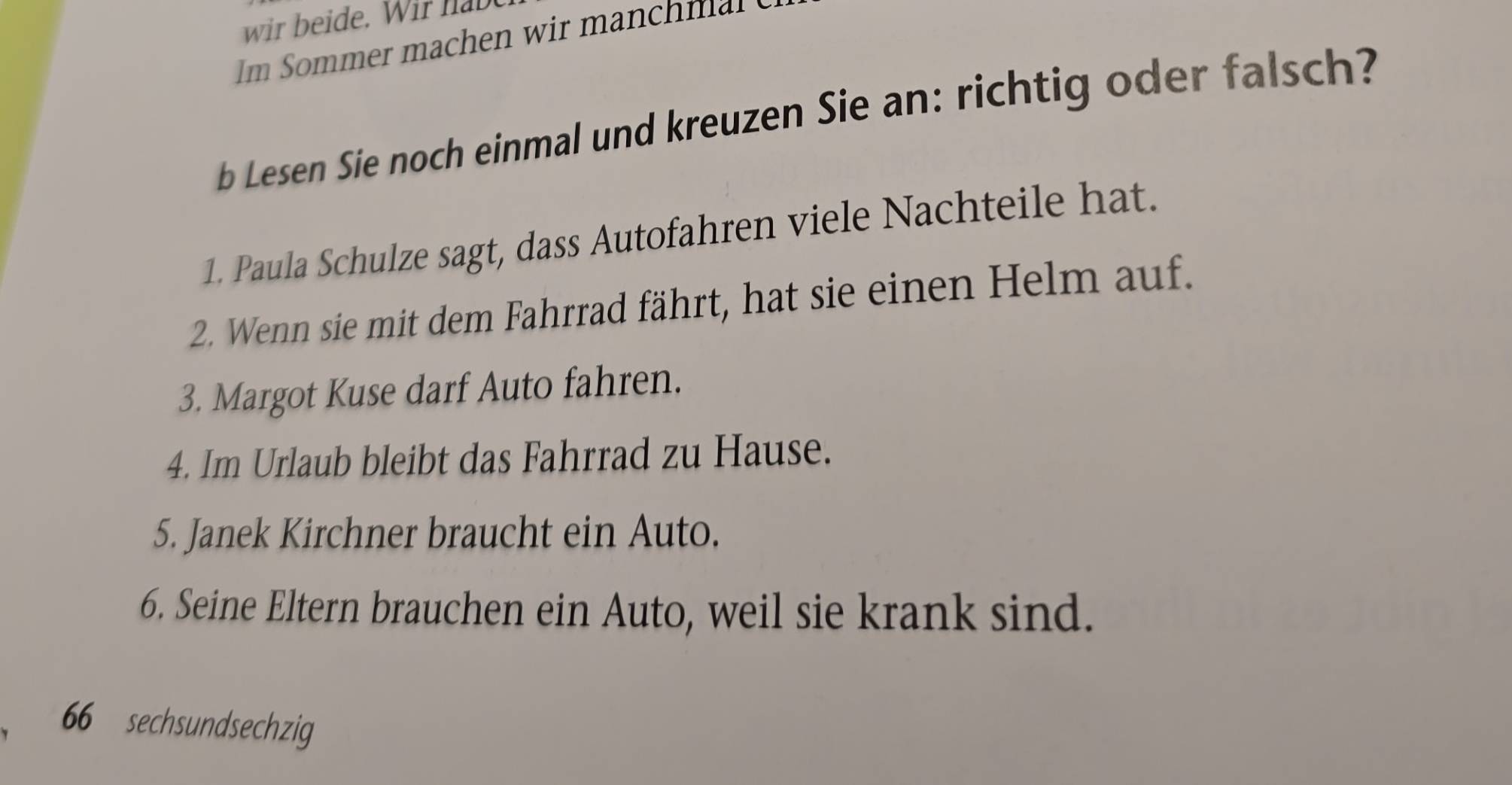 wir beide. Wi h b 
b Lesen Sie noch einmal und kreuzen Sie an: richtig oder falsch? 
1. Paula Schulze sagt, dass Autofahren viele Nachteile hat. 
2. Wenn sie mit dem Fahrrad fährt, hat sie einen Helm auf. 
3. Margot Kuse darf Auto fahren. 
4. Im Urlaub bleibt das Fahrrad zu Hause. 
5. Janek Kirchner braucht ein Auto. 
6. Seine Eltern brauchen ein Auto, weil sie krank sind.
66 sechsundsechzig