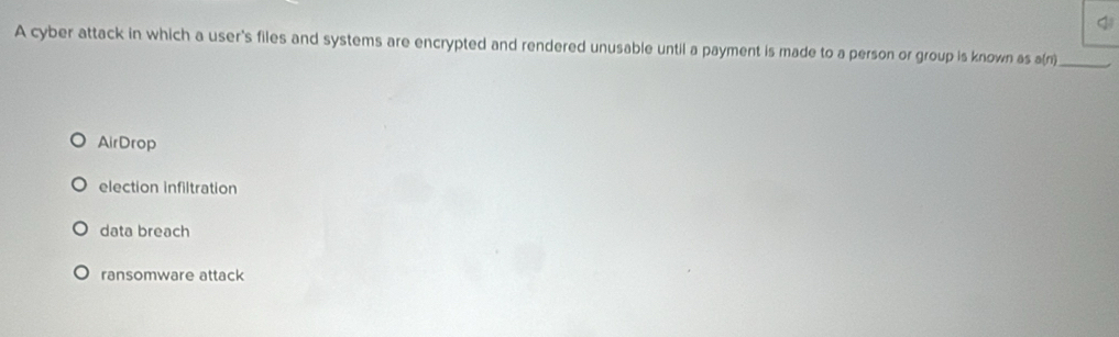 A cyber attack in which a user's files and systems are encrypted and rendered unusable until a payment is made to a person or group is known as a(n)_
AirDrop
election infiltration
data breach
ransomware attack