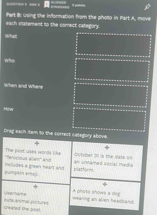 ALIGNED 
QUESTION 5 DOK 2 STANDARD 5 polimts 
Part B: Using the information from the photo in Part A, move 
each statement to the correct category. 
What 
Who 
When and Where 
How 
Drag each item to the correct category above. 
The post uses words like October 31 is the date on 
"ferocious alien" and an unnamed social media 
includes a green heart and platform. 
pumpkin emoji. 
A photo shows a dog 
Username wearing an alien headband. 
cute.animal.pictures 
created the post.