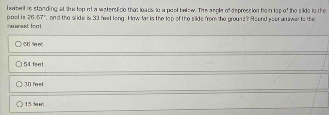 Isabell is standing at the top of a waterslide that leads to a pool below. The angle of depression from top of the slide to the
pool is 26.67° , and the slide is 33 feet long. How far is the top of the slide from the ground? Round your answer to the
nearest foot.
66 feet
54 feet
30 feet
15 feet