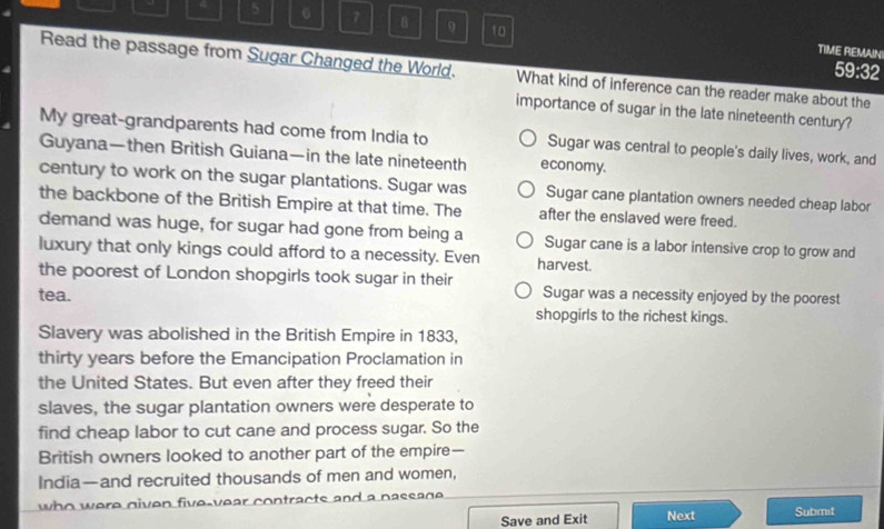 4 5 6 7 B 9 10
TIME REMAIN!
59:32
Read the passage from Sugar Changed the World. What kind of inference can the reader make about the
importance of sugar in the late nineteenth century?
My great-grandparents had come from India to Sugar was central to people's daily lives, work, and
Guyana—then British Guiana—in the late nineteenth economy.
century to work on the sugar plantations. Sugar was Sugar cane plantation owners needed cheap labor
the backbone of the British Empire at that time. The after the enslaved were freed.
demand was huge, for sugar had gone from being a Sugar cane is a labor intensive crop to grow and
luxury that only kings could afford to a necessity. Even harvest.
the poorest of London shopgirls took sugar in their Sugar was a necessity enjoyed by the poorest
tea. shopgirls to the richest kings.
Slavery was abolished in the British Empire in 1833,
thirty years before the Emancipation Proclamation in
the United States. But even after they freed their
slaves, the sugar plantation owners were desperate to
find cheap labor to cut cane and process sugar. So the
British owners looked to another part of the empire—
India—and recruited thousands of men and women,
who were given five-year contracts and a nassage.
Save and Exit Next Submit