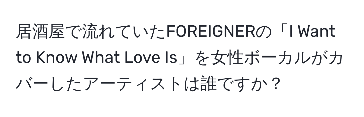 居酒屋で流れていたFOREIGNERの「I Want to Know What Love Is」を女性ボーカルがカバーしたアーティストは誰ですか？