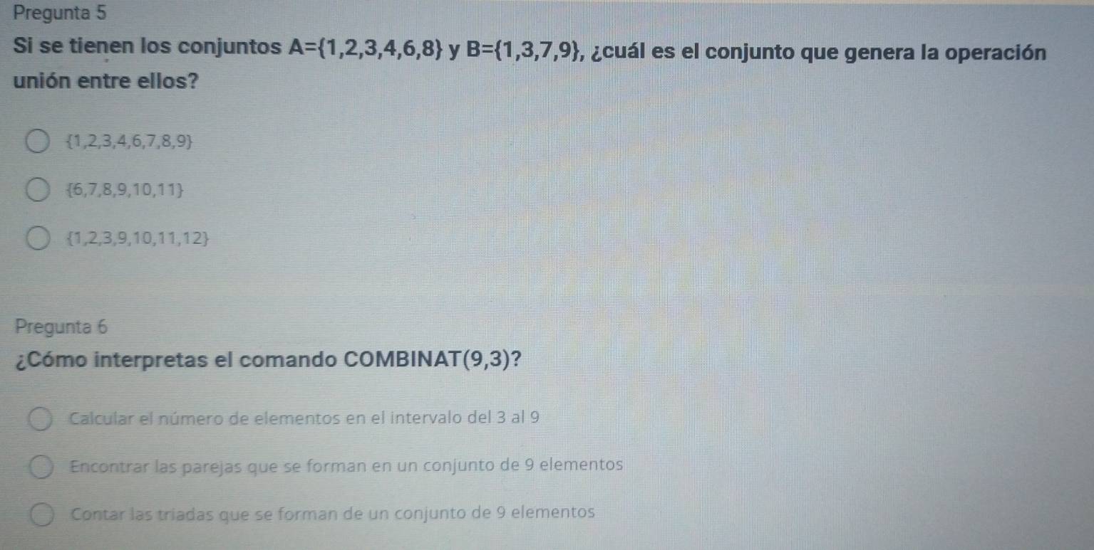 Pregunta 5
Si se tienen los conjuntos A= 1,2,3,4,6,8 y B= 1,3,7,9 , ¿cuál es el conjunto que genera la operación
unión entre ellos?
 1,2,3,4,6,7,8,9
 6,7,8,9,10,11
 1,2,3,9,10,11,12
Pregunta 6
¿Cómo interpretas el comando COMBINAT (9,3) ?
Calcular el número de elementos en el intervalo del 3 al 9
Encontrar las parejas que se forman en un conjunto de 9 elementos
Contar las triadas que se forman de un conjunto de 9 elementos