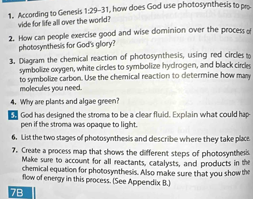 According to Genesis 1:29-31 , how does God use photosynthesis to pro- 
vide for life all over the world? 
2. How can people exercise good and wise dominion over the process of 
photosynthesis for God’s glory? 
3. Diagram the chemical reaction of photosynthesis, using red circles to 
symbolize oxygen, white circles to symbolize hydrogen, and black circles 
to symbolize carbon. Use the chemical reaction to determine how many 
molecules you need. 
4. Why are plants and algae green? 
5. God has designed the stroma to be a clear fluid. Explain what could hap- 
pen if the stroma was opaque to light. 
6. List the two stages of photosynthesis and describe where they take place. 
7. Create a process map that shows the different steps of photosynthesis. 
Make sure to account for all reactants, catalysts, and products in the 
chemical equation for photosynthesis. Also make sure that you show the 
flow of energy in this process. (See Appendix B.) 
7B