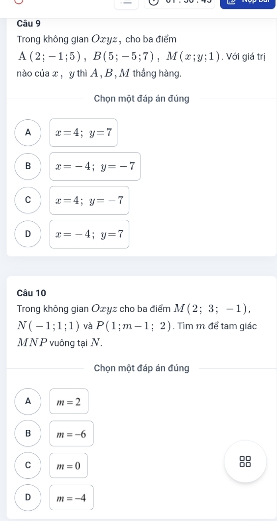 Trong không gian Oxyz, cho ba điểm
A(2;-1;5), B(5;-5;7), M(x;y;1). Với giá trị
nào của x , y thì A , B , M thẳng hàng.
Chọn một đáp án đúng
A x=4;y=7
B x=-4; y=-7
C x=4; y=-7
D x=-4; y=7
Câu 10
Trong không gian Oxyz cho ba điểm M(2;3;-1),
N(-1;1;1) và P(1;m-1;2). Tìm m để tam giác
MNP vuông tại N.
Chọn một đáp án đúng
A m=2
B m=-6
C m=0
□□
D m=-4