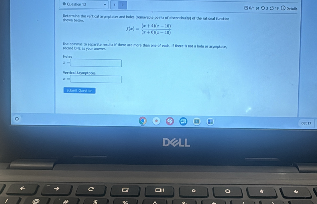 < > □ 0/1 pt つ 3 $ 19 Details
Determine the ve tical asymptotes and holes (removable points of discontinuity) of the rational function
shown below.
f(x)= ((x+4)(x-10))/(x+6)(x-10) 
Use commas to separate results if there are more than one of each. If there is not a hole or asymptote,
record DNE as your answer.
Holes
x=□
Vertical Asymptotes
x=□
Submit Question
Oct 17
《
$