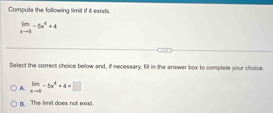 Compute the following limit if it exists.
limlimits _xto 6-5x^4+4
Select the correct choice below and, if necessary, fill in the answer box to complete your choice.
A. limlimits _xto 6-5x^4+4=□
B. The limit does not exist.