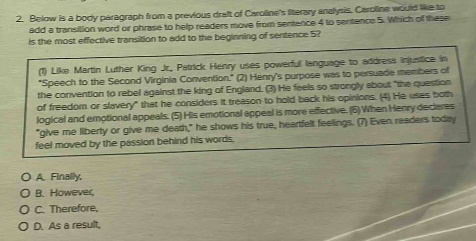 Below is a body paragraph from a previous draft of Caroline's literary analysis. Caroline would like to
add a transition word or phrase to help readers move from sentence 4 to sentence 5. Which of these
is the most effective transition to add to the beginning of sentence 5?
(1) Like Martin Luther King Jr., Patrick Henry uses powerful language to address injustice in
"Speech to the Second Virginia Convention." (2) Henry's purpose was to persuade members of
the convention to rebel against the king of England. (3) He feels so strongly about "the question
of freedom or slavery" that he considers it treason to hold back his opinions. (4) He uses both
logical and emnotional appeals. (5) His emotional appeal is more effective. (6) When Henry declares
"give me liberty or give me death," he shows his true, heartfelt feelings. (7) Even readers today
feel moved by the passion behind his words.
A Finally
B. However,
C. Therefore,
D. As a result,