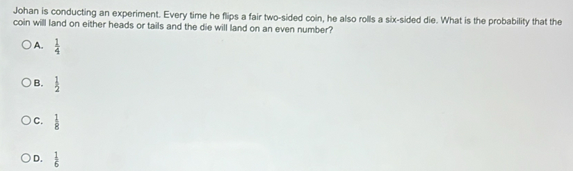 Johan is conducting an experiment. Every time he flips a fair two-sided coin, he also rolls a six-sided die. What is the probability that the
coin will land on either heads or tails and the die will land on an even number?
A.  1/4 
B.  1/2 
C.  1/8 
D.  1/6 