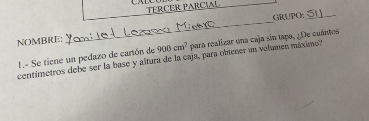 CALC 
TERCER PARCIAL 
_ 
GRUPO:_ 
NOMBRE: 
centímetros debe ser la base y altura de la caja, para obtener un volumen máximo? 1.- Se tiene un pedazo de cartón de 900cm^2 para realizar una caja sin tapa, ¿De cuántos