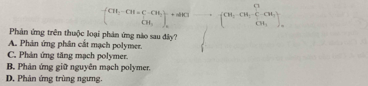 (CH_2-CH=C-CH_2^(+ CH_tHendpmatrix) _nto -CH_2CH_(2))^(+C-C-CH_) CH_3), 
Phản ứng trên thuộc loại phản ứng nào sau đây?
·s ·s ,·s
A. Phản ứng phân cắt mạch polymer.
C. Phản ứng tăng mạch polymer.
B. Phản ứng giữ nguyên mạch polymer.
D. Phản ứng trùng ngưng.