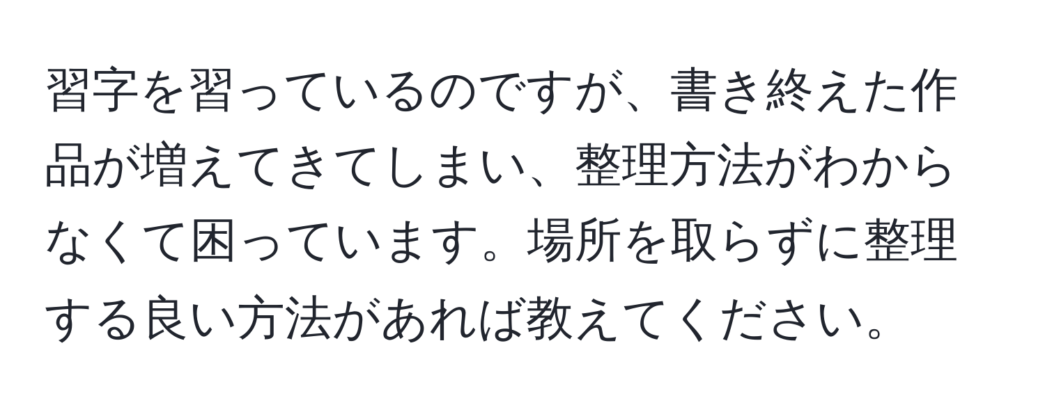 習字を習っているのですが、書き終えた作品が増えてきてしまい、整理方法がわからなくて困っています。場所を取らずに整理する良い方法があれば教えてください。