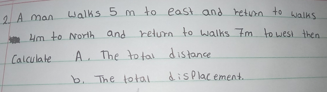 A man walks 5 m to east and return to walks 
um to North and return to walks Tm to west then 
Calculate A, The to tal distance
b, The total displacement.