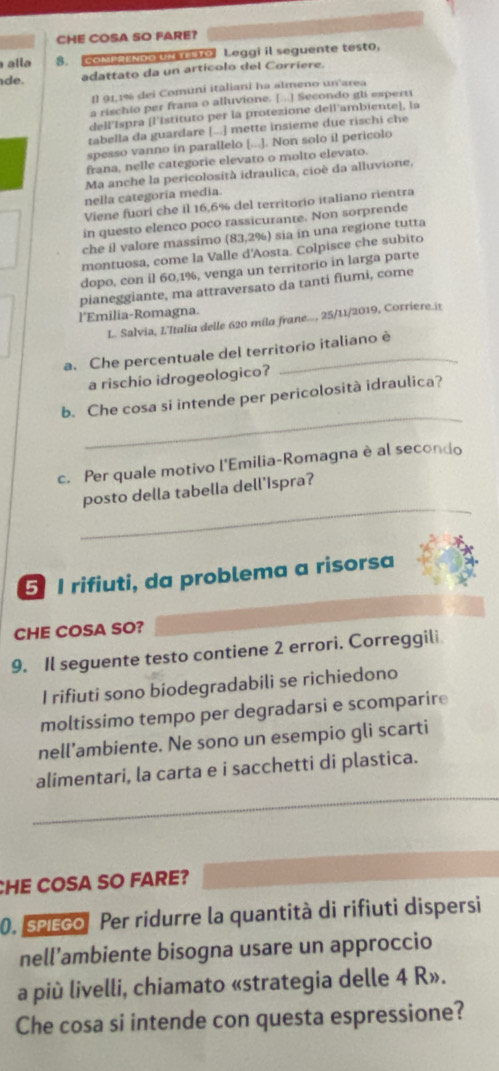 CHE COSA SO FARE?
alla $. COMPLNDOUN T STO Leggi il seguente testo,
de. adattato da un artícolo del Corriere.
Il 91,1% dei Comuní italiani ha almeno un'area
a rischio per frana o alluvione. [...] Secondo gl esperti
dell Ispra [l'Istituto per la protezione dell ambiente], la
tabella da guardare [...] mette insieme due rischi che
spesso vanno in parallelo [...]. Non solo il pericolo
frana, nelle categorie elevato o molto elevato.
Ma anche la pericolosità idraulica, cioè da alluvione,
nella categoria media.
Viene fuori che il 16,6% del territorio italiano rientra
in questo elenco poco rassicurante. Non sorprende
che il valore massimo (83,2%) sia in una regione tutta
montuosa, come la Valle d'Aosta. Colpisce che subito
dopo, con il 60,1%, venga un territorio in larga parte
pianeggiante, ma attraversato da tanti fiumi, come
l'Emilia-Romagna.
L. Salvia, L'Italia delle 620 mila frane..., 25/11/2019, Corriere.it
a. Che percentuale del territorio italiano è
a rischio idrogeologico?
_
b. Che cosa si intende per pericolosità idraulica?
c. Per quale motivo l'Emilia-Romagna è al secondo
_
posto della tabella dell'Ispra?
5 I rifiuti, da problema a risorsa
CHE COSA SO?
9. Il seguente testo contiene 2 errori. Correggili
I rifiuti sono biodegradabíli se richiedono
moltissimo tempo per degradarsi e scomparire
nell’ambiente. Ne sono un esempio gli scarti
alimentari, la carta e i sacchetti di plastica.
CHE COSA SO FARE?
0. spicco Per ridurre la quantità di rifiuti dispersi
nell’ambiente bisogna usare un approccio
a più livelli, chiamato «strategia delle 4 R».
Che cosa si intende con questa espressione?