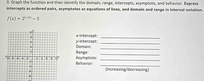 Graph the function and then identify the domain, range, intercepts, asymptote, and behavior. Express 
intercepts as ordered pairs, asymptotes as equations of lines, and domain and range in interval notation.
f(x)=2^((-x))-5
x-intercept:_ 
y-intercept:_ 
_ 
Domain: 
Range:_ 
Asymptote:_ 
Behavior: 
_ 
(Increasing/decreasing)