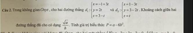 Trong không gian Oxyz , cho hai đường thắng d_1:beginarrayl x=-1+3t y=2t z=3-tendarray.  vad;beginarrayl x=1-3t y=3-2t z=tendarray.. Khoảng cách giữa hai
đường thẳng đã cho có dạng  sqrt(a)/b . Tính giá trị biểu thức P=a-6b^2.