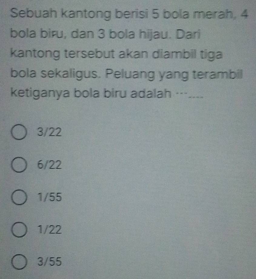 Sebuah kantong berisi 5 bola merah, 4
bola biru, dan 3 bola hijau. Dari
kantong tersebut akan diambil tiga
bola sekaligus. Peluang yang terambil
ketiganya bola biru adalah ---. _-__
3/22
6/22
1/55
1/22
3/55