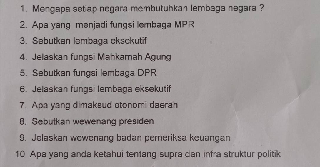 Mengapa setiap negara membutuhkan lembaga negara ? 
2. Apa yang menjadi fungsi lembaga MPR
3. Sebutkan lembaga eksekutif 
4. Jelaskan fungsi Mahkamah Agung 
5. Sebutkan fungsi lembaga DPR
6. Jelaskan fungsi lembaga eksekutif 
7. Apa yang dimaksud otonomi daerah 
8. Sebutkan wewenang presiden 
9. Jelaskan wewenang badan pemeriksa keuangan 
10 Apa yang anda ketahui tentang supra dan infra struktur politik