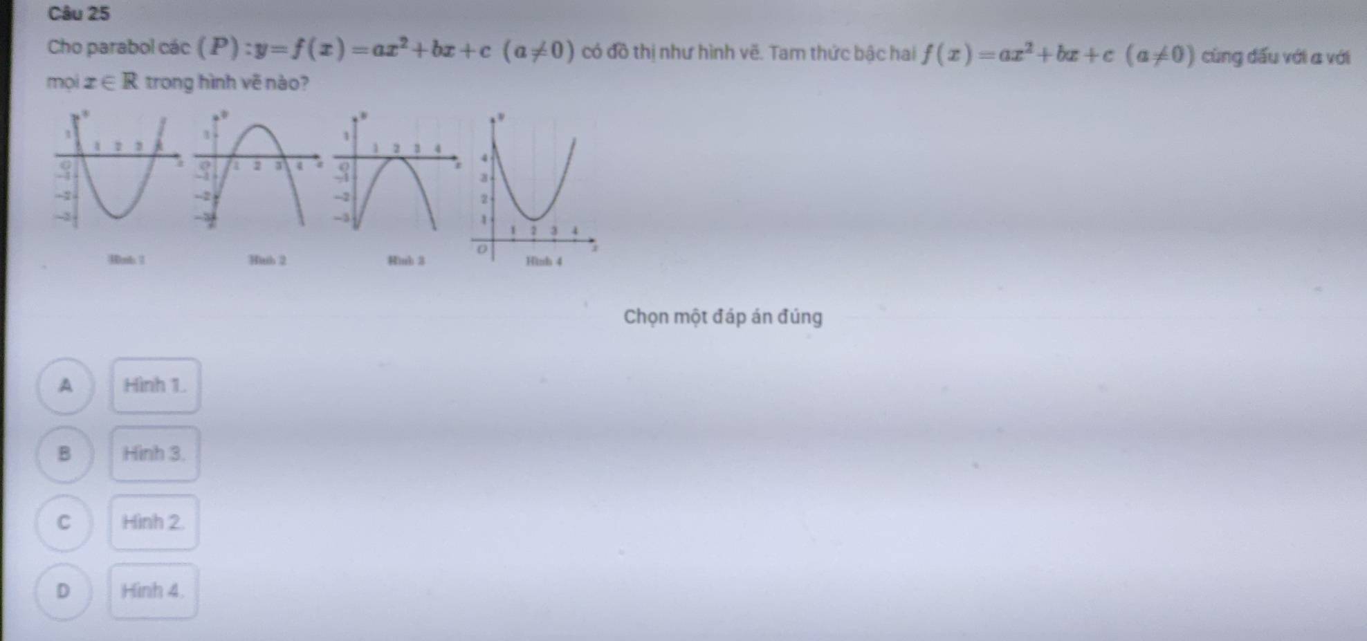 Cho parabol các (P):y=f(x)=ax^2+bx+c(a!= 0) có đồ thị như hình vẽ. Tam thức bậc hai f(x)=ax^2+bx+c(a!= 0) cùng đấu với a với
mọi x∈ R trong hình vẽ nào?
4nb  Hith 2 Hinb 3
Chọn một đáp án đúng
A Hình 1.
B Hình 3.
C Hình 2.
D Hình 4.