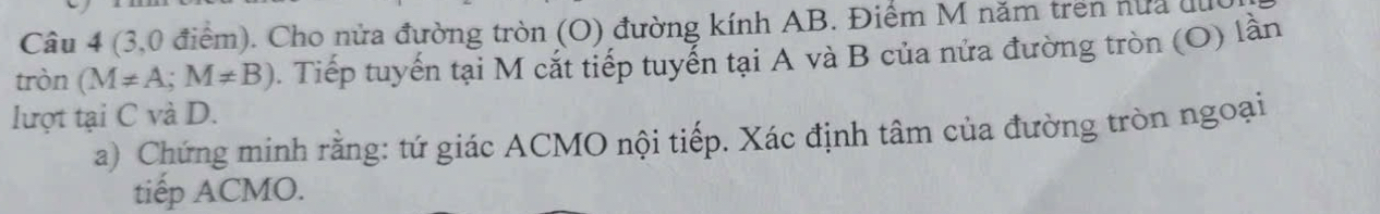 (3,0 điểm). Cho nửa đường tròn (O) đường kính AB. Điểm M năm trên hữa du 
tròn (M!= A;M!= B). Tiếp tuyến tại M cắt tiếp tuyển tại A và B của nửa đường tròn (O) lần 
lượt tại C và D. 
a) Chứng minh rằng: tứ giác ACMO nội tiếp. Xác định tâm của đường tròn ngoại 
tiếp ACMO.