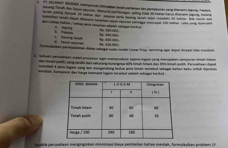 PT. SELAMAT BEKERJA mempunyai 100 hektar tanah pertanian dan perkebunan yang ditanami Jagung, Pepaya,
Kacang Tanah dan Sayur-sayuran. Menurut perhitungan, paling tidak 30 hektar harus ditanami jagung, kacang
tanah paling banyak 20 hektar dan pepaya serta kacang tanah tidak melebihi 50 hektar. Bila masih ada
kelebihan tanah dapat ditanami tanaman sayur-sayuran sehingga mencapai 100 hektar. Laba yang diperoleh
dari setiap hektar / setiap jenis tanaman adalah sebagai berikut :
a. Jagung Rp. 500.000,-
b. Pepaya Rp. 640.000,-
c. Kacang tanah Rp. 400.000,-
d. Sayur-sayuran Rp. 420.000,-
Formulasikan permasalahan diatas sebagai suatu model Linear Prog- ramming agar dapat dicapai laba maximal.
2. Sebuah perusahaan metal processor ingin memprodusir sejenis logam yang merupakan campuran timah hitam
dan timah putih; yang terdiri dari sekurang-kurangnya 60% timah hitam dan 35% timah putih. Perusahaan dapat
membeli 4 jenis logam yang lain mengandung kedua jenis timah tersebut sebagai bahan baku untuk diproses
kembali. Komposisi dan harga keempat logam tersebut adalah sebagai berikut :
Apabila perusahaan menginginkan minimisasi biaya pembelian bahan mentah, formulasikan problem LP