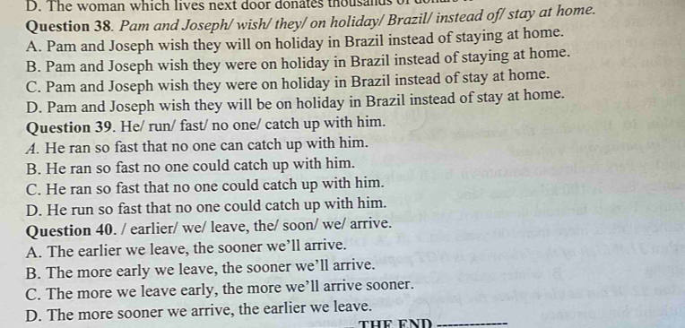 The woman which lives next door donates thousands 
Question 38. Pam and Joseph/ wish/ they/ on holiday/ Brazil/ instead of/ stay at home.
A. Pam and Joseph wish they will on holiday in Brazil instead of staying at home.
B. Pam and Joseph wish they were on holiday in Brazil instead of staying at home.
C. Pam and Joseph wish they were on holiday in Brazil instead of stay at home.
D. Pam and Joseph wish they will be on holiday in Brazil instead of stay at home.
Question 39. He/ run/ fast/ no one/ catch up with him.
A. He ran so fast that no one can catch up with him.
B. He ran so fast no one could catch up with him.
C. He ran so fast that no one could catch up with him.
D. He run so fast that no one could catch up with him.
Question 40. / earlier/ we/ leave, the/ soon/ we/ arrive.
A. The earlier we leave, the sooner we’ll arrive.
B. The more early we leave, the sooner we’ll arrive.
C. The more we leave early, the more we’ll arrive sooner.
D. The more sooner we arrive, the earlier we leave._