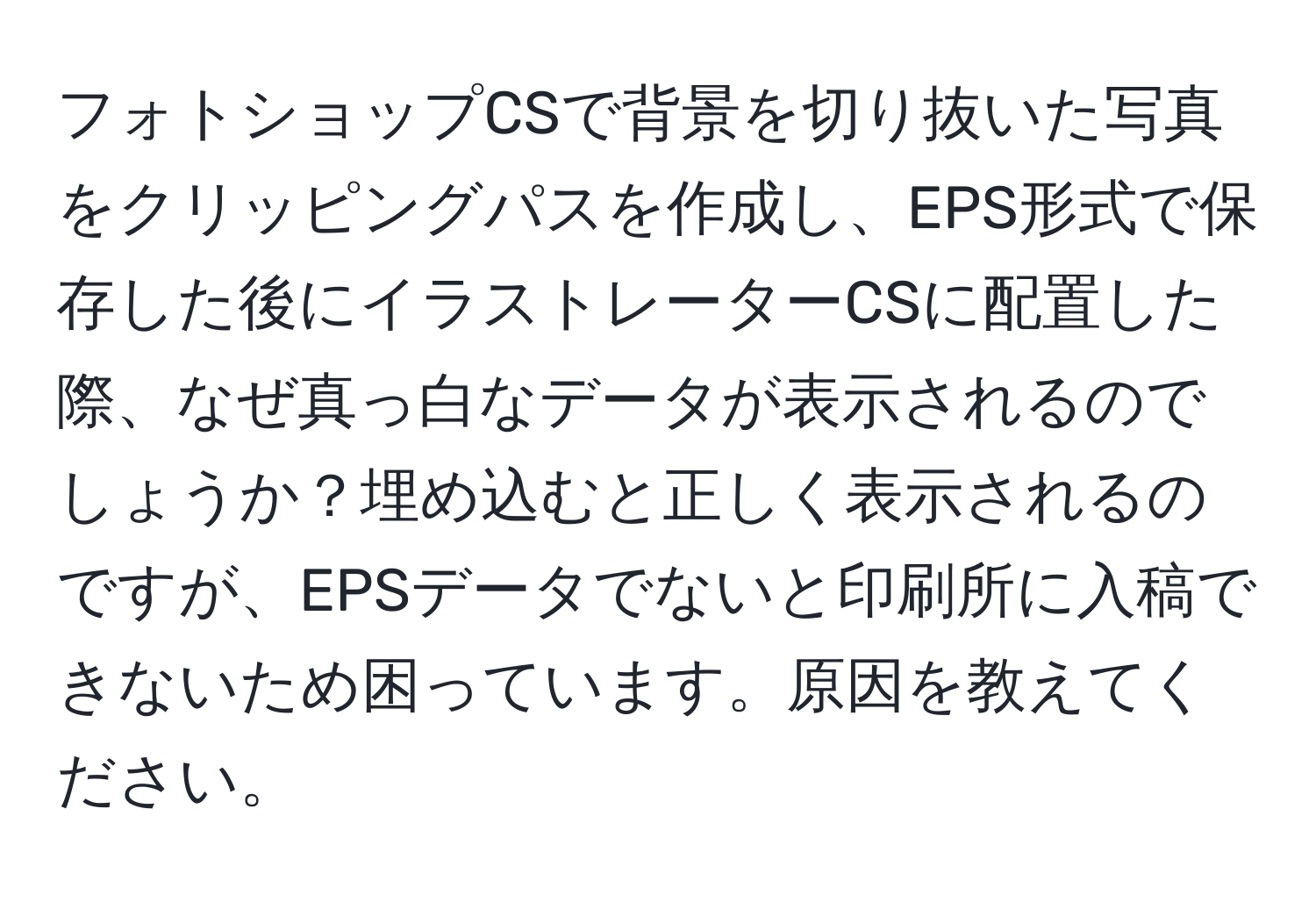 フォトショップCSで背景を切り抜いた写真をクリッピングパスを作成し、EPS形式で保存した後にイラストレーターCSに配置した際、なぜ真っ白なデータが表示されるのでしょうか？埋め込むと正しく表示されるのですが、EPSデータでないと印刷所に入稿できないため困っています。原因を教えてください。