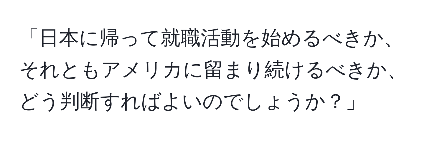 「日本に帰って就職活動を始めるべきか、それともアメリカに留まり続けるべきか、どう判断すればよいのでしょうか？」