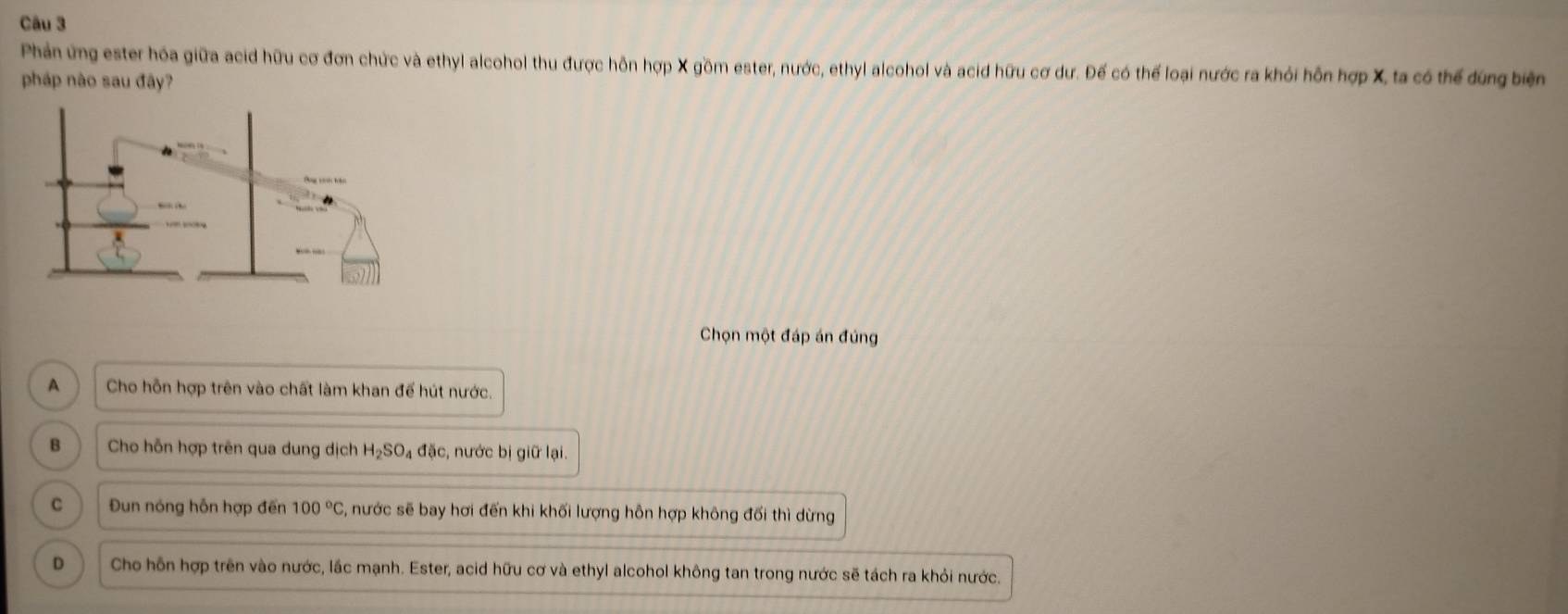 Phản ứng ester hóa giữa acid hữu cơ đơn chức và ethyl alcohol thu được hôn hợp X gồm ester, nước, ethyl alcohol và acid hữu cơ dư. Đế có thể loại nước ra khỏi hỗn hợp X, ta có thể dứng biện
pháp nào sau đây?
Chọn một đáp án đúng
A Cho hỗn hợp trên vào chất làm khan để hút nước.
B Cho hỗn hợp trên qua dung dịch H_2SO_4 đặc, nước bị giữ lại.
C Đun nóng hỗn hợp đến 100°C 5, nước sẽ bay hơi đến khi khối lượng hỗn hợp không đối thì dừng
D Cho hỗn hợp trên vào nước, lắc mạnh. Ester, acid hữu cơ và ethyl alcohol không tan trong nước sẽ tách ra khỏi nước.