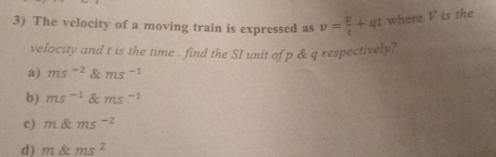 The velocity of a moving train is expressed as v= p/t +qt where V is the
velocity and t is the time . find the SI unit of p & q respectively?
a) ms^(-2) ms^(-1)
b) ms^(-1) ms^(-1)
c) m ms^(-2)
d) m ems^2