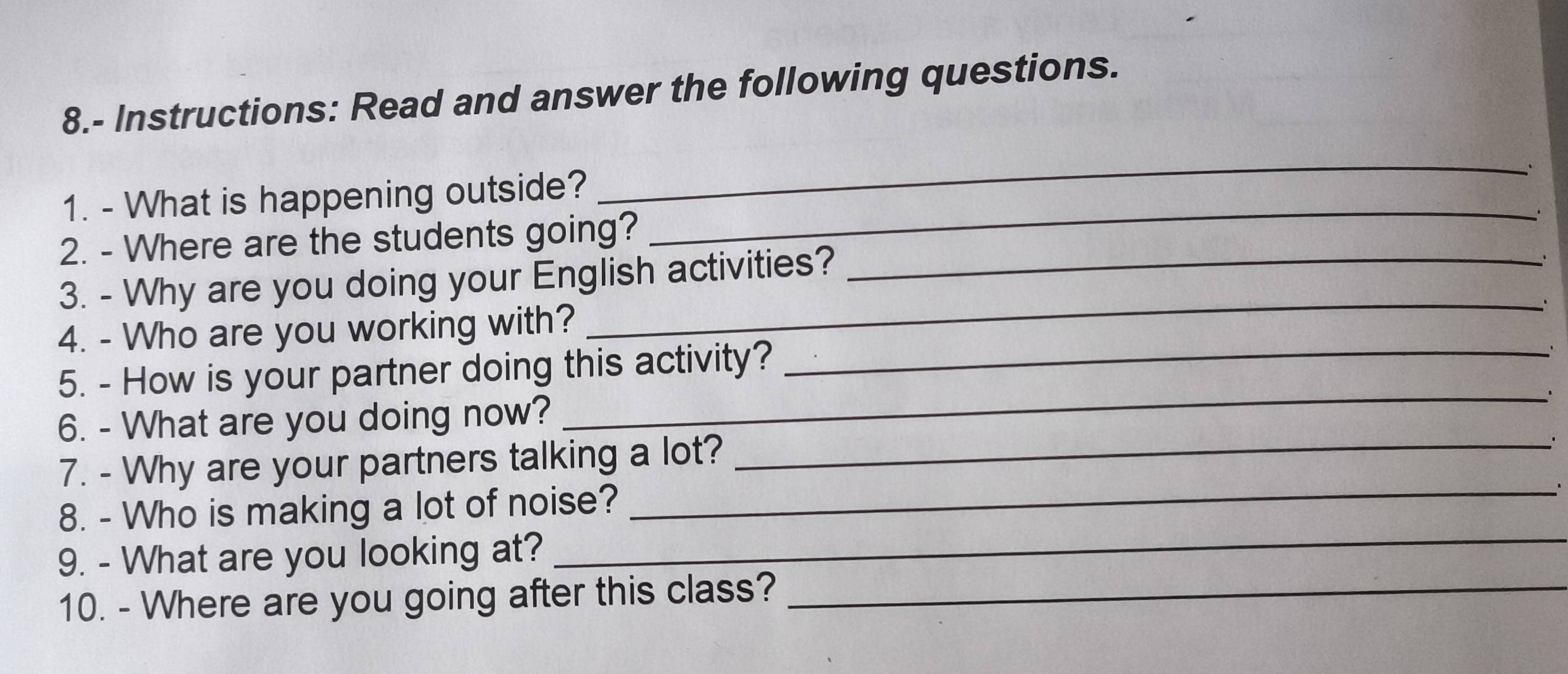 8.- Instructions: Read and answer the following questions. 
1. - What is happening outside? 
_ 
2. - Where are the students going? 
_ 
3. - Why are you doing your English activities?_ 
_、 
4. - Who are you working with? 
5. - How is your partner doing this activity?_ 
' 
_. 
6. - What are you doing now? 
7. - Why are your partners talking a lot?_ 
_ 
8. - Who is making a lot of noise? 
_. 
9. - What are you looking at? 
10. - Where are you going after this class?_