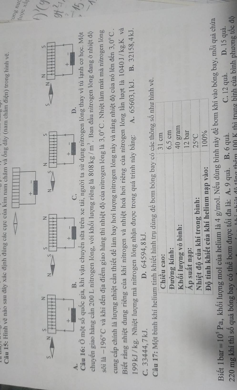 Hình vẽ nào sau đây xác định đúng các cực của kim nam châm và ống dây (nam châm điện) trong hình vẽ.
ong nư
lược xất
+ 、
S
N
N S
S N
N S
N S
S N
+
+
+
A.
B
C.
D.
Câu 16: Ở một số quốc gia, khi vận chuyển sữa trên xe tải, người ta sử dụng nitrogen lỏng thay vì tủ lạnh cơ học. Một
chuyến giao hàng cần 200 L nitrogen lỏng, với khối lượng riêng là 808kg/m^3. Ban đầu nitrogen lỏng đang ở nhiệt độ
sôi là -196°C và khi đến địa điểm giao hàng thì nhiệt độ của nitrogen lỏng là 3,0°C. Nhiệt làm mát mà nitrogen lỏng
cung cấp chính là lượng nhiệt cần thiết để làm bay hơi lượng nitrogen lỏng này và nâng nhiệt độ của nó lên đến 3,0°C.
Biết rằng nhiệt dung riêng của khí nitrogen và nhiệt hoá hơi riêng của nitrogen lỏng lần lượt là 1040J/kg.K và
199kJ/kg. Nhiệt lượng mà nitrogen lỏng nhận được trong quá trình này bằng: A. 65603,1kJ. B. 32158,4kJ.
C. 33444, 7 kJ. D. 64594, 8 kJ.
Câu 17: Một bình khính khiết hình trụ dùng để bơm bóng bay có các thông số như hình vẽ.
Biết 1bar =10^5Pa , khối lượng mol của helium là 4 g/mol. Nếu dùng bình này để bơm khí vào bóng bay, mỗi quả chứa
220 mg khí thì số quả bóng bay có thể bơm được tối đa là: A. 9 quả. B. 6 quả. C. 12 quả. D. 15 quả.
tô tăng thêm 100 K thì trung bình của bình phương tốc độ
