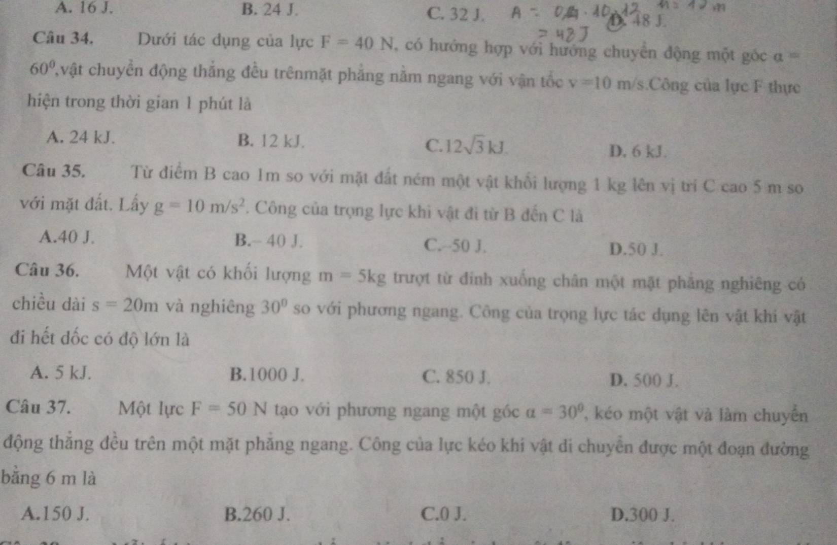 A. 16 J. B. 24 J. C. 32 J.
D. 48 J
Câu 34. Dưới tác dụng của lực F=40N , có hướng hợp với hướng chuyển động một góc a=
60° Cvật chuyển động thắng đều trênmặt phẳng nằm ngang với vận tốc v=10m/s Công của lực F thực
hiện trong thời gian 1 phút là
A. 24 kJ. B. 12 kJ. 12sqrt(3)kJ. 
C.
D. 6 kJ.
Câu 35. Từ điểm B cao 1m so với mặt đất ném một vật khối lượng 1 kg lên vị trí C cao 5 m so
với mặt đất. Lấy g=10m/s^2. Công của trọng lực khi vật đi từ B đến C là
A. 40 J. B.~ 40 J. C. ~-50 J.
D. 50 J.
Câu 36. Một vật có khối lượng m=5kg trượt từ đỉnh xuống chân một mặt phăng nghiêng có
chiều dài s=20m và nghiêng 30° so với phương ngang. Công của trọng lực tác dụng lên vật khi vật
đi hết dốc có độ lớn là
A. 5 kJ. B. 1000 J. C. 850 J. D. 500 J.
Câu 37. Một lực F=50N tạo với phương ngang một góc a=30° , ko một vật và làm chuyển
động thắng đều trên một mặt phẳng ngang. Công của lực kéo khi vật di chuyển được một đoạn đường
bằng 6 m là
A. 150 J. B. 260 J. C. 0 J. D. 300 J.