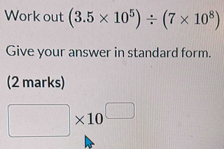 Work out (3.5* 10^5)/ (7* 10^8)
Give your answer in standard form. 
(2 marks)
□ * 10^(□)