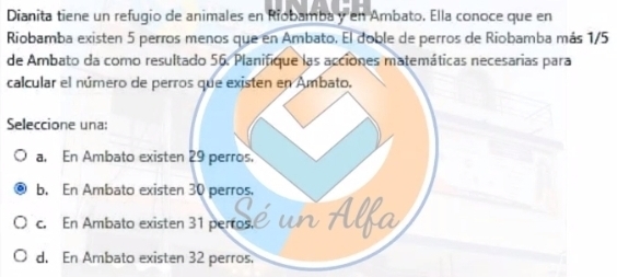 Dianita tiene un refugio de animales en Riobamba y en Ambato. Ella conoce que en
Riobamba existen 5 perros menos que en Ambato. El doble de perros de Riobamba más 1/5
de Ambato da como resultado 56. Planifique las acciones matemáticas necesarias para
calcular el número de perros que existen en Ambato.
Seleccione una:
a. En Ambato existen 29 perros.
b. En Ambato existen 30 perros.
c. En Ambato existen 31 pertos.
d. En Ambato existen 32 perros.