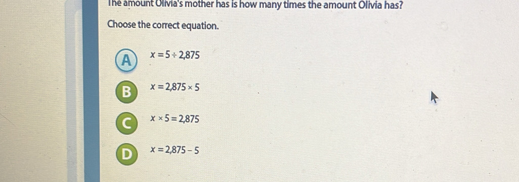 The amount Olivia's mother has is how many times the amount Olivia has?
Choose the correct equation.
A x=5/ 2,875
B x=2,875* 5
C x* 5=2,875
D x=2,875-5