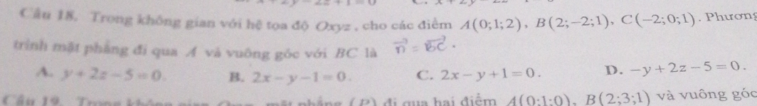 Trong không gian với hệ tọa độ Oxyz , cho các điểm A(0;1;2), B(2;-2;1), C(-2;0;1). Phương
trình mặt phẳng đi qua A và vuông góc với BC là
A. y+2z-5=0. B. 2x-y-1=0. C. 2x-y+1=0. D. -y+2z-5=0. 
Cầu 19 Trn C n đ i c u a h ai điểm A(0:1:0), B(2;3;1) và vuông góc