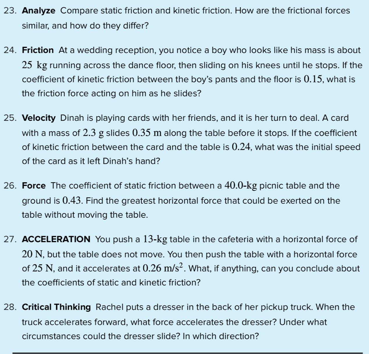 Analyze Compare static friction and kinetic friction. How are the frictional forces 
similar, and how do they differ? 
24. Friction At a wedding reception, you notice a boy who looks like his mass is about
25 kg running across the dance floor, then sliding on his knees until he stops. If the 
coefficient of kinetic friction between the boy's pants and the floor is 0.15, what is 
the friction force acting on him as he slides? 
25. Velocity Dinah is playing cards with her friends, and it is her turn to deal. A card 
with a mass of 2.3 g slides 0.35 m along the table before it stops. If the coefficient 
of kinetic friction between the card and the table is 0.24, what was the initial speed 
of the card as it left Dinah's hand? 
26. Force The coefficient of static friction between a 40.0-kg picnic table and the 
ground is 0.43. Find the greatest horizontal force that could be exerted on the 
table without moving the table. 
27. ACCELERATION You push a 13-kg table in the cafeteria with a horizontal force of
20 N, but the table does not move. You then push the table with a horizontal force 
of 25 N, and it accelerates at 0.26m/s^2. What, if anything, can you conclude about 
the coefficients of static and kinetic friction? 
28. Critical Thinking Rachel puts a dresser in the back of her pickup truck. When the 
truck accelerates forward, what force accelerates the dresser? Under what 
circumstances could the dresser slide? In which direction?