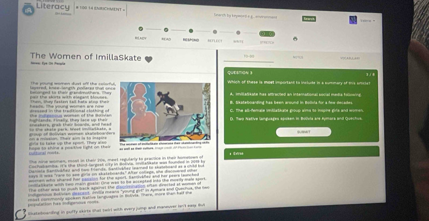 AA Oitfer
Literacy # 100 14 ENRICHMENT - Search by keyword e g., enivironment Search a Valee =
ono
ō
READY READ RESPOND REFLECT WRITE STRETCH
The Women of ImillaSkate VOCABULAIN
10.00 NOTIES
Newa: Eye On People
_
QUESTION 3
The young women dust off the colorfuWhich of these is most important to include in a summary of this article? 3/ 8
layered, knee-length polleras that onc
belonged to their grandmothers. They
pair the skirts with elegant blouses.A. ImillaSkate has attracted an international social media following
Then, they fasten tall hats atop their
heads. The young women are now B. Skateboarding has been around in Bolivia for a few decades
dressed in the traditional clothing of C. The all-female ImillaSkate group aims to inspire girls and women.
the indigenous women of the Bolivian
highlands. Finally, they lace up theirD. Two Native languages spoken in Bolivia are Aymara and Quechua.
sneakers, grab their boards, and head
to the skate park. Meet ImillaSkate, a
group of Bolivian women skateboarderSUBMIT
on a mission. Their aim is to inspire
girls to take up the sport. They also The women of imillaSikate
hope to shine a positive light on their as well as their culture, imags cror AP Pholo/Juan Kano
cultural roots.
The nine women, most in their 20s, meet regularly to practice in their hometown of *Extras
Cochabamba. It's the third-largest city in Bolivia, imillaSkate was founded in 2019 by
Daniela Santiváñez and two friends. Santiváñez learned to skateboard as a child but
says it was "rare to see girls on skateboards." After college, she discovered other
women who shared her passion for the sport. Santivárez and her peers launched
(millaSkate with two main goals: One was to be accepted into the mostly male sport.
The other was to push back against the discrimination often directed at women of
Indigenous Bolivian descent. /milla means "young girl" in Aymara and Quechua, the two
most commonly spoken Native languages in Bolivia. There, more than half the
population has indigenous roots.
Skateboarding in puffy skirts that twirl with every jump and maneuver isn't easy. But