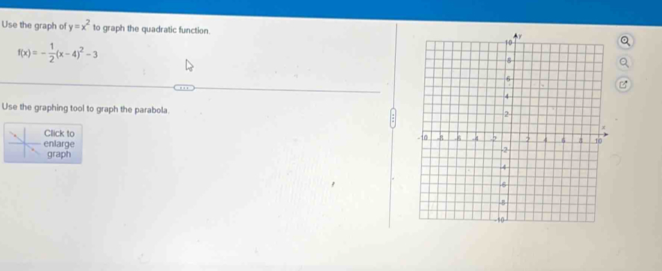 Use the graph of y=x^2 to graph the quadratic function.
f(x)=- 1/2 (x-4)^2-3
Use the graphing tool to graph the parabola. 
Click to 
enlarge 
graph