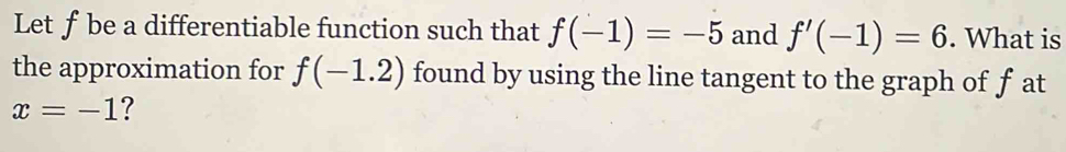 Let ƒbe a differentiable function such that f(-1)=-5 and f'(-1)=6. What is 
the approximation for f(-1.2) found by using the line tangent to the graph of f at
x=-1 ?