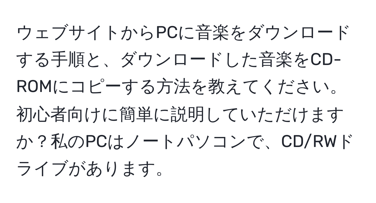 ウェブサイトからPCに音楽をダウンロードする手順と、ダウンロードした音楽をCD-ROMにコピーする方法を教えてください。初心者向けに簡単に説明していただけますか？私のPCはノートパソコンで、CD/RWドライブがあります。