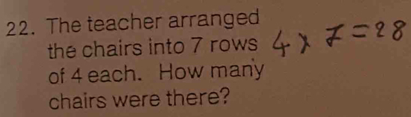 The teacher arranged 
the chairs into 7 rows 
of 4 each. How many 
chairs were there?